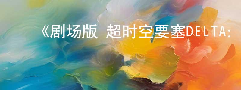 ﻿陈庆科发布﻿《剧场版 超时空要塞DELTA：激情的女武神》详情介绍_剧场版 超时空要塞DELTA：激情的女武神HD中字在线观看_剧场版 超时空要塞DELTA：激情的女武神迅雷下载_动漫剧场